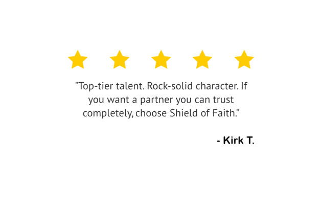 Five yellow stars above a quote that reads, "Top-tier talent. Rock-solid character. If you want a partner you can trust completely, choose Shield of Faith." The quote is attributed to "Kirk T."